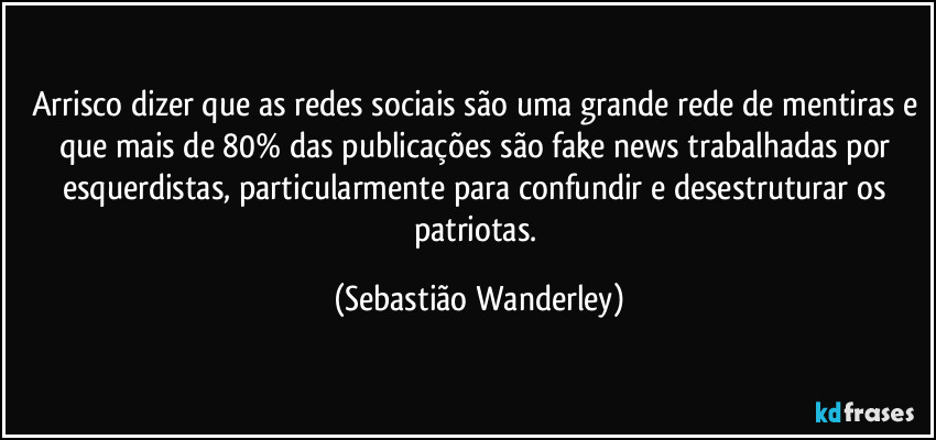 Arrisco dizer que as redes sociais são uma grande rede de mentiras e que mais de 80% das publicações são fake news trabalhadas por esquerdistas, particularmente para confundir e desestruturar os patriotas. (Sebastião Wanderley)