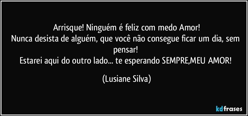 Arrisque! Ninguém é feliz com medo Amor!
Nunca desista de alguém, que você não consegue ficar um dia, sem pensar! 
Estarei aqui do outro lado... te esperando SEMPRE,MEU AMOR! (Lusiane Silva)