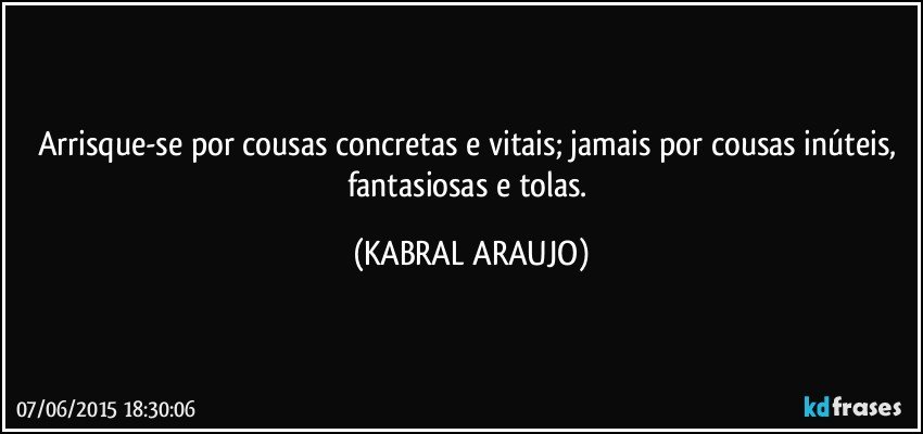 Arrisque-se por cousas concretas e vitais; jamais por cousas inúteis, fantasiosas e tolas. (KABRAL ARAUJO)