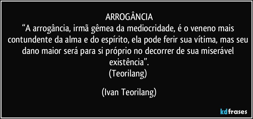 ARROGÂNCIA
“A arrogância, irmã gêmea da mediocridade, é o veneno mais contundente da alma e do espírito, ela pode ferir sua vítima, mas seu dano maior será para si próprio no decorrer de sua miserável existência”.
(Teorilang) (Ivan Teorilang)