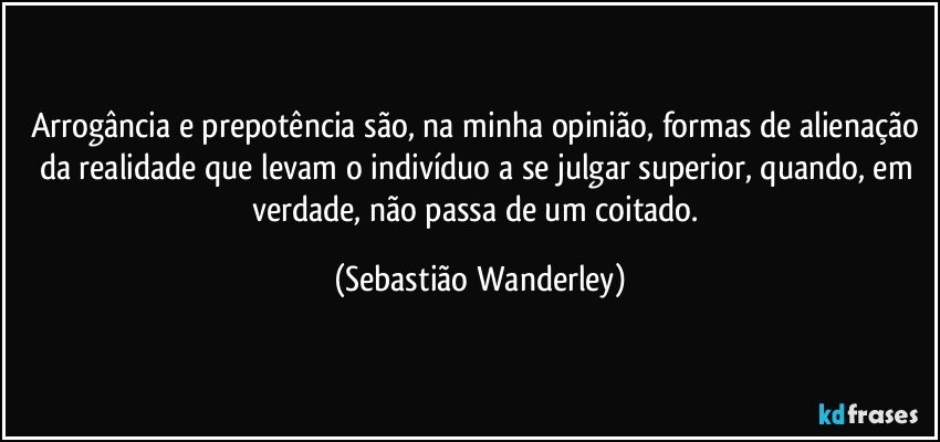 Arrogância e prepotência são, na minha opinião, formas de alienação da realidade que levam o indivíduo a se julgar superior, quando, em verdade, não passa de um coitado. (Sebastião Wanderley)