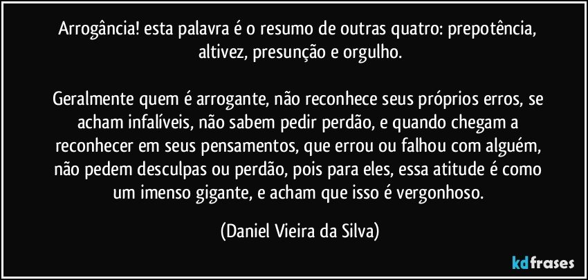 Arrogância! esta palavra é o resumo de outras quatro: prepotência, altivez, presunção e orgulho.

Geralmente quem é arrogante, não reconhece seus próprios erros, se acham infalíveis, não sabem pedir perdão, e quando chegam a reconhecer em seus pensamentos, que errou ou falhou com alguém, não pedem desculpas ou perdão, pois para eles, essa atitude é como um imenso gigante, e acham que isso é vergonhoso. (Daniel Vieira da Silva)