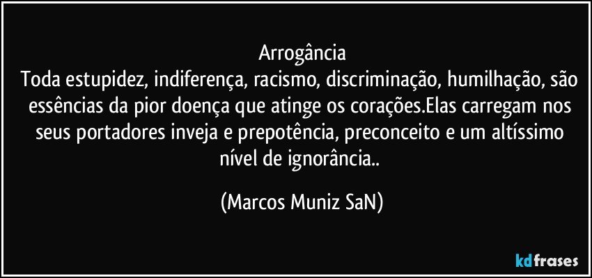 Arrogância
Toda estupidez, indiferença, racismo, discriminação, humilhação, são essências da pior doença que atinge os corações.Elas carregam nos seus portadores inveja e prepotência, preconceito e um altíssimo nível de ignorância.. (Marcos Muniz SaN)