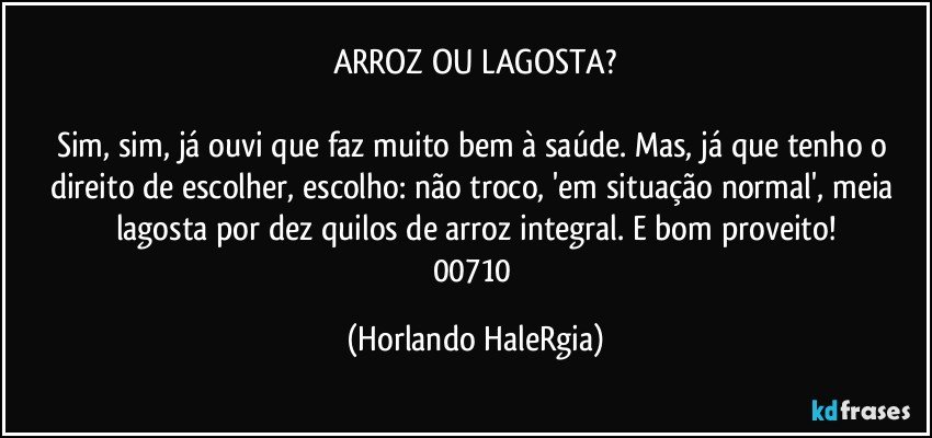 ARROZ OU LAGOSTA?

Sim, sim, já ouvi que faz muito bem à saúde. Mas, já que tenho o direito de escolher, escolho: não troco, 'em situação normal', meia lagosta por dez quilos de arroz integral. E bom proveito!
00710 (Horlando HaleRgia)