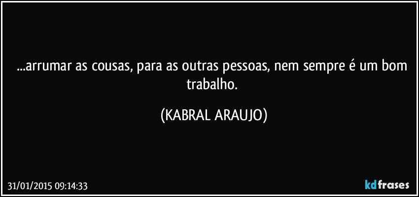 ...arrumar as cousas, para as outras pessoas, nem sempre é um bom trabalho. (KABRAL ARAUJO)