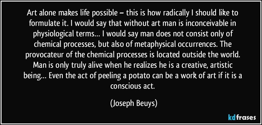 Art alone makes life possible – this is how radically I should like to formulate it. I would say that without art man is inconceivable in physiological terms… I would say man does not consist only of chemical processes, but also of metaphysical occurrences. The provocateur of the chemical processes is located outside the world. Man is only truly alive when he realizes he is a creative, artistic being… Even the act of peeling a potato can be a work of art if it is a conscious act. (Joseph Beuys)