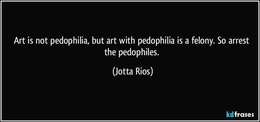 Art is not pedophilia, but art with pedophilia is a felony. So arrest the pedophiles. (Jotta Rios)