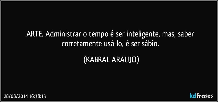 ARTE. Administrar o tempo é ser inteligente, mas, saber corretamente usá-lo, é ser sábio. (KABRAL ARAUJO)