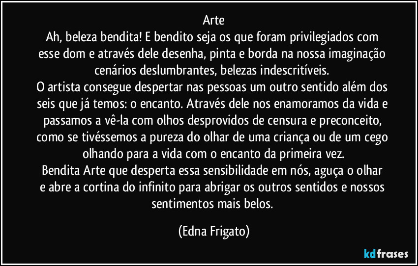 Arte
Ah, beleza bendita! E bendito seja os que foram privilegiados com esse dom e através dele desenha, pinta e borda na nossa imaginação cenários deslumbrantes, belezas indescritíveis. 
O artista consegue despertar nas pessoas um outro sentido além dos seis que já temos: o encanto. Através dele nos enamoramos da vida e passamos a vê-la com olhos desprovidos de censura e preconceito, como se tivéssemos a pureza do olhar de uma criança ou de um cego olhando para a vida com o encanto da primeira vez.
Bendita Arte que desperta essa sensibilidade em nós,  aguça o olhar e abre a cortina do infinito para abrigar os outros sentidos e nossos sentimentos mais belos. (Edna Frigato)