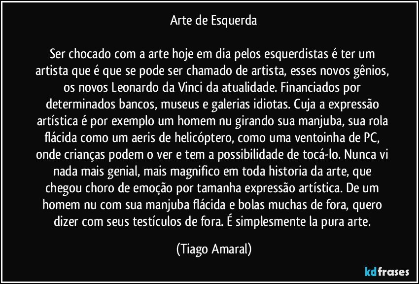 Arte de Esquerda

Ser chocado com a arte hoje em dia pelos esquerdistas é ter um artista que é que se pode ser chamado de artista, esses novos gênios, os novos Leonardo da Vinci da atualidade. Financiados por determinados bancos, museus e galerias idiotas. Cuja a expressão artística é por exemplo um homem nu girando sua manjuba, sua rola flácida como um aeris de helicóptero, como uma ventoinha de PC, onde crianças podem o ver e tem a possibilidade de tocá-lo. Nunca vi nada mais genial, mais magnifico em toda historia da arte, que chegou choro de emoção por tamanha expressão artística. De um homem nu com sua manjuba flácida e bolas muchas de fora, quero dizer com seus testículos de fora. É simplesmente la pura arte. (Tiago Amaral)