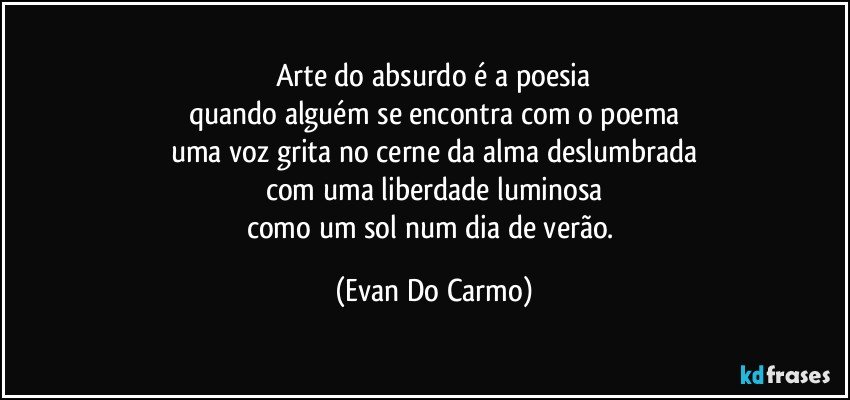 Arte do absurdo é a poesia
quando alguém se encontra com o poema
uma voz grita no cerne da alma deslumbrada
com uma liberdade luminosa
como um sol num dia de verão. (Evan Do Carmo)