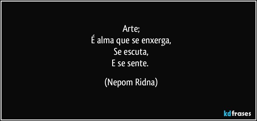 Arte;
É alma que se enxerga,
Se escuta,
E se sente. (Nepom Ridna)