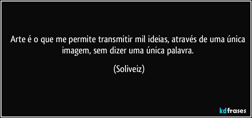 Arte é o que me permite transmitir mil ideias, através de uma única imagem, sem dizer uma única palavra. (Soliveiz)