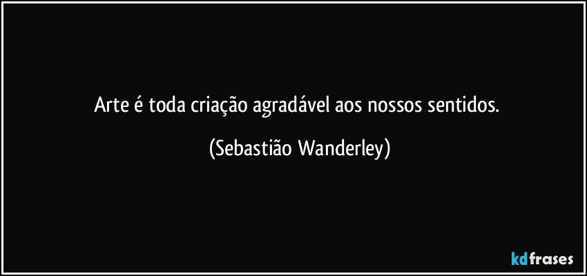 Arte é toda criação agradável aos nossos sentidos. (Sebastião Wanderley)