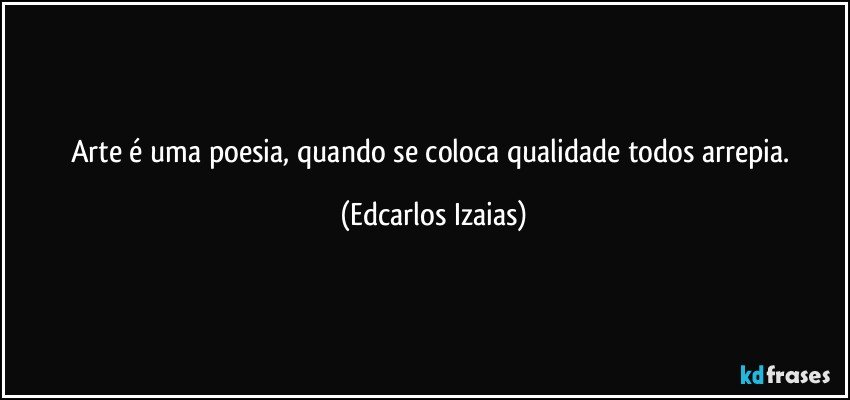 Arte é uma poesia, quando se coloca qualidade todos arrepia. (Edcarlos Izaias)