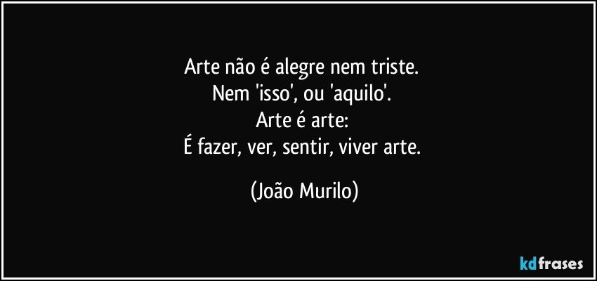 Arte não é alegre nem triste. 
Nem 'isso', ou 'aquilo'. 
Arte é arte: 
É fazer, ver, sentir, viver arte. (João Murilo)