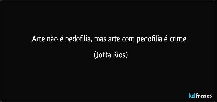 Arte não é pedofilia, mas arte com pedofilia é crime. (Jotta Rios)