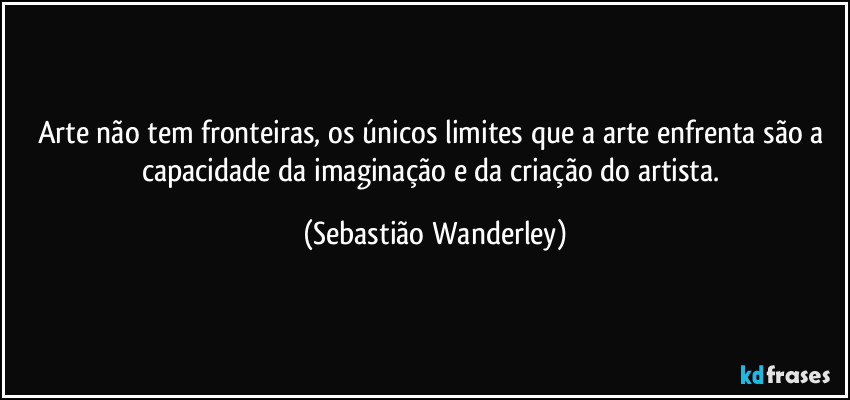 Arte não tem fronteiras, os únicos limites que a arte enfrenta são a capacidade da imaginação e da criação do artista. (Sebastião Wanderley)