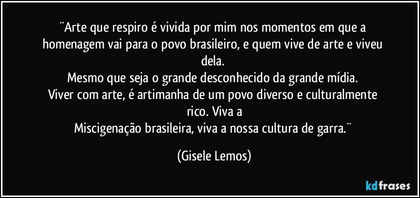 ¨Arte que respiro é vivida por mim nos momentos em que a homenagem vai para o povo brasileiro, e quem vive de arte e viveu dela.  
Mesmo que seja o grande desconhecido da grande mídia. 
Viver com arte, é artimanha de um povo diverso e culturalmente rico. Viva a
Miscigenação brasileira, viva a nossa cultura de garra.¨ (Gisele Lemos)