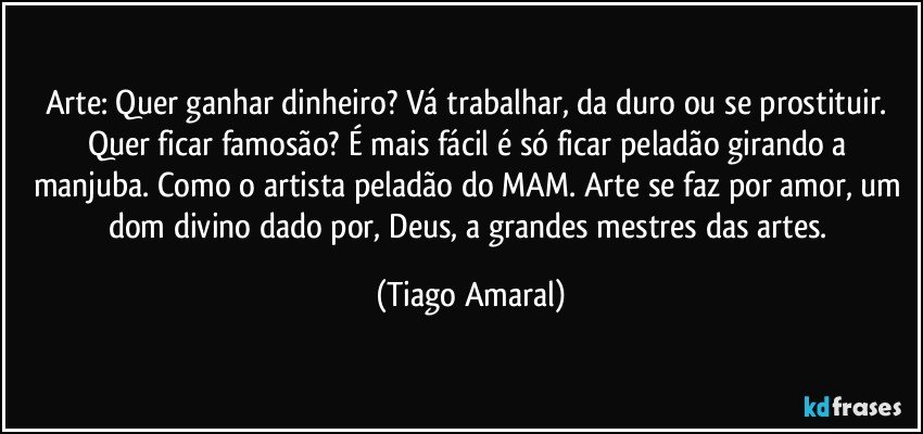 Arte: Quer ganhar dinheiro? Vá trabalhar, da duro ou se prostituir. Quer ficar famosão? É mais fácil é só ficar peladão girando a manjuba. Como o artista peladão do MAM. Arte se faz por amor, um dom divino dado por, Deus, a grandes mestres das artes. (Tiago Amaral)