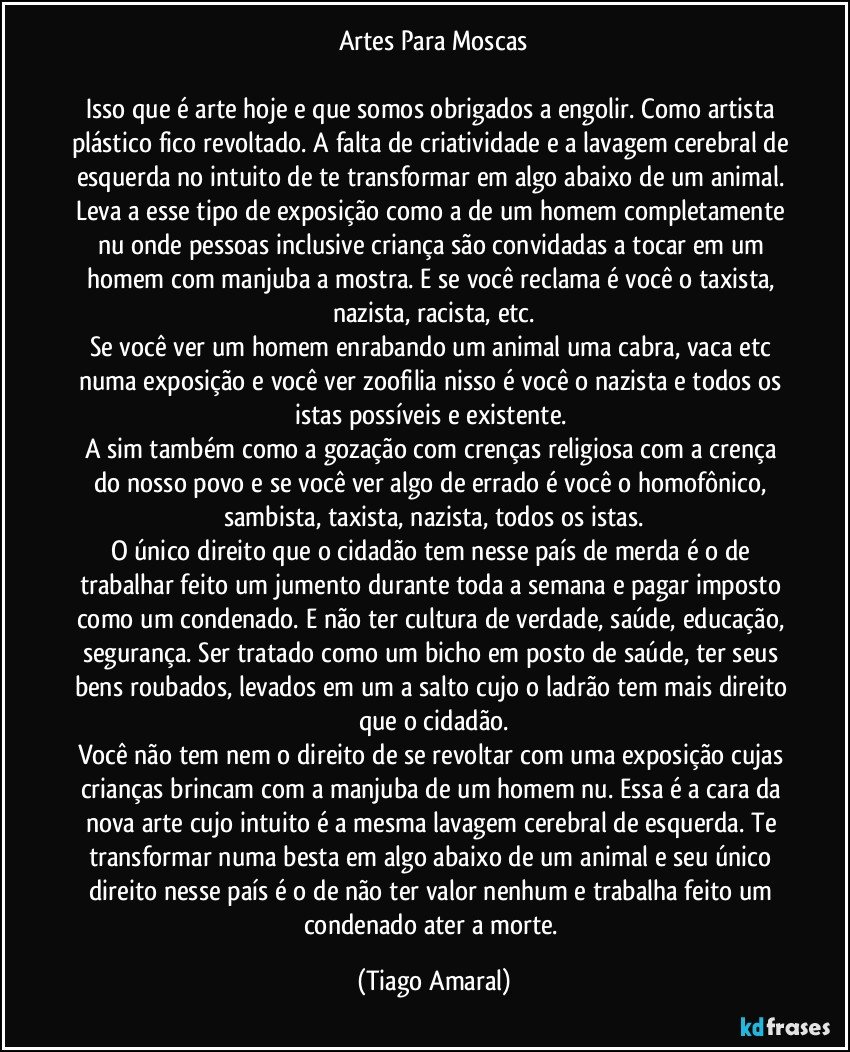 Artes Para Moscas

Isso que é arte hoje e que somos obrigados a engolir. Como artista plástico fico revoltado. A falta de criatividade e a lavagem cerebral de esquerda no intuito de te transformar em algo abaixo de um animal. Leva a esse tipo de exposição como a de um homem completamente nu onde pessoas inclusive criança são convidadas a tocar em um homem com manjuba a mostra. E se você reclama é você o taxista, nazista, racista, etc.
Se você ver um homem enrabando um animal uma cabra, vaca etc numa exposição e você ver zoofilia nisso é você o nazista e todos os istas possíveis e existente. 
A sim também como a gozação com crenças religiosa com a crença do nosso povo e se você ver algo de errado é você o homofônico, sambista, taxista, nazista, todos os istas.
O único direito que o cidadão tem nesse país de merda é o de trabalhar feito um jumento durante toda a semana e pagar imposto como um condenado. E não ter cultura de verdade, saúde, educação, segurança. Ser tratado como um bicho em posto de saúde, ter seus bens roubados, levados em um a salto cujo o ladrão tem mais direito que o cidadão.
Você não tem nem o direito de se revoltar com uma exposição cujas crianças brincam com a manjuba de um homem nu. Essa é a cara da nova arte cujo intuito é a mesma lavagem cerebral de esquerda. Te transformar numa besta em algo abaixo de um animal e seu único direito nesse país é o de não ter valor nenhum e trabalha feito um condenado ater a morte. (Tiago Amaral)