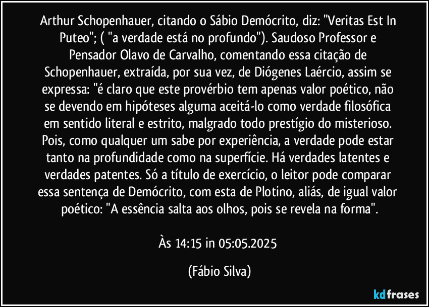 Arthur Schopenhauer, citando o Sábio Demócrito, diz: "Veritas Est In Puteo"; ( "a verdade está no profundo"). Saudoso Professor e Pensador Olavo de Carvalho, comentando essa citação de Schopenhauer, extraída, por sua vez, de Diógenes Laércio, assim se expressa: "é claro que este provérbio tem apenas valor poético, não se devendo em hipóteses alguma aceitá-lo como verdade filosófica em sentido literal e estrito, malgrado todo prestígio do misterioso. Pois, como qualquer um sabe por experiência, a verdade pode estar tanto na profundidade como na superfície. Há verdades latentes e verdades patentes. Só a título de exercício, o leitor pode comparar essa sentença de Demócrito, com esta de Plotino, aliás, de igual valor poético: "A essência salta aos olhos, pois se revela na forma".

Às 14:15 in 05:05.2025 (Fábio Silva)