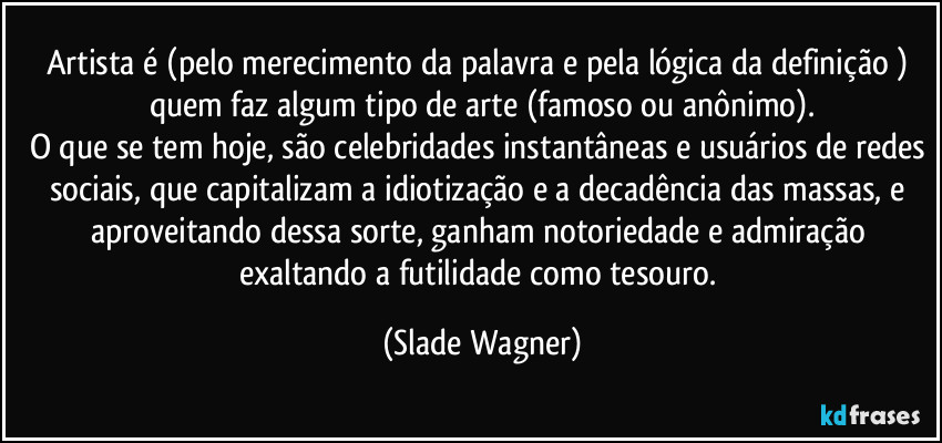 Artista é (pelo merecimento da palavra e pela  lógica da definição ) quem faz algum tipo de arte (famoso ou anônimo).
O que se tem hoje, são celebridades instantâneas e usuários de redes sociais, que capitalizam a idiotização e a decadência das massas, e aproveitando dessa sorte, ganham notoriedade e admiração exaltando a futilidade como tesouro. (Slade Wagner)