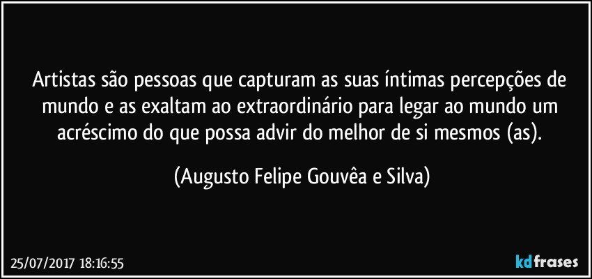 Artistas são pessoas que capturam as suas íntimas percepções de mundo e as exaltam ao extraordinário para legar ao mundo um acréscimo do que possa advir do melhor de si mesmos (as). (Augusto Felipe Gouvêa e Silva)