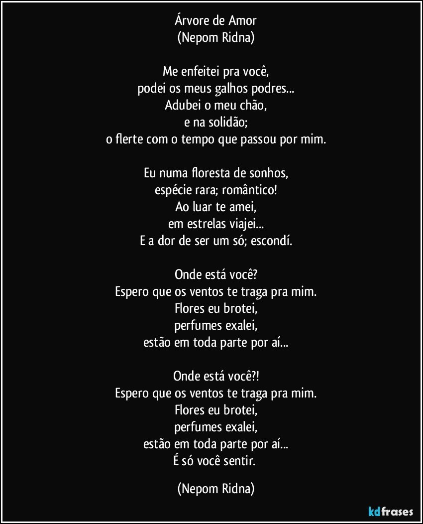 Árvore de Amor
(Nepom Ridna)

Me enfeitei pra você,
podei os meus galhos podres...
Adubei o meu chão,
e na solidão;
o flerte com o tempo que passou por mim.

Eu numa floresta de sonhos,
espécie rara; romântico!
Ao luar te amei,
em estrelas viajei...
E a dor de ser um só; escondí.

Onde está você?
Espero que os ventos te traga pra mim.
Flores eu brotei,
perfumes exalei,
estão em toda parte por aí...

Onde está você?!
Espero que os ventos te traga pra mim.
Flores eu brotei,
perfumes exalei,
estão em toda parte por aí...
É só você sentir. (Nepom Ridna)