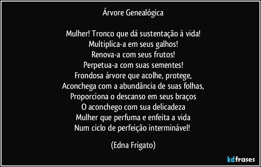 Árvore Genealógica

Mulher! Tronco que dá sustentação à vida!
Multiplica-a em seus galhos!
Renova-a com seus frutos!
Perpetua-a com suas sementes!
Frondosa árvore que acolhe, protege,
Aconchega com a abundância de suas folhas,
Proporciona o descanso em seus braços
O aconchego com sua delicadeza
Mulher que perfuma e enfeita a vida
Num ciclo de perfeição interminável! (Edna Frigato)