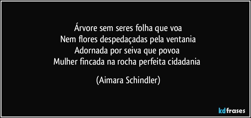 Árvore sem seres folha que voa
Nem flores despedaçadas pela ventania
Adornada por seiva que povoa 
Mulher fincada na rocha perfeita cidadania (Aimara Schindler)