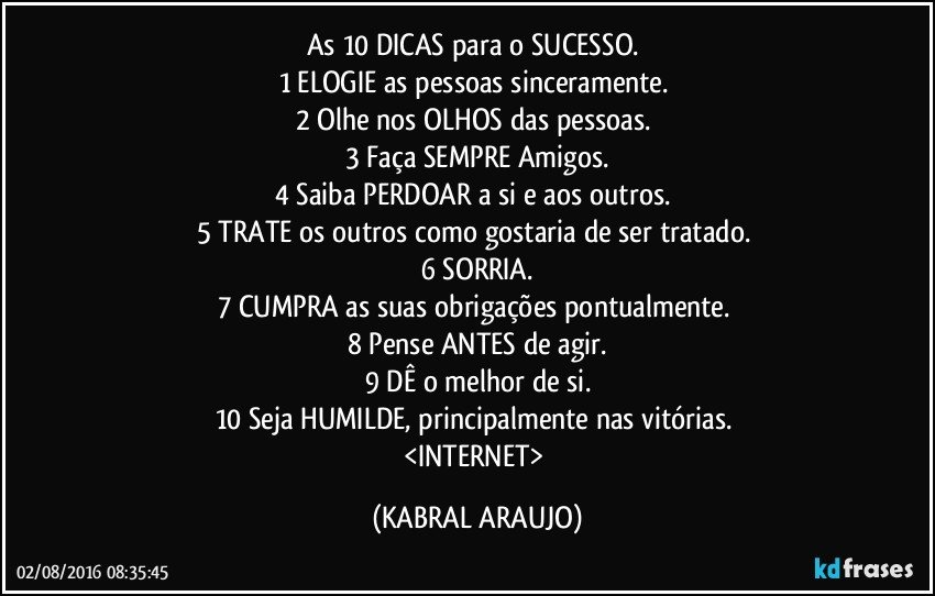 As 10 DICAS para o SUCESSO. 
1   ELOGIE as pessoas sinceramente. 
2  Olhe nos OLHOS das pessoas. 
3  Faça SEMPRE Amigos.
4  Saiba PERDOAR a si e aos outros. 
5  TRATE os outros como gostaria de ser tratado. 
6  SORRIA.
7  CUMPRA as suas obrigações pontualmente. 
8  Pense ANTES de agir.
9  DÊ o melhor de si.
10 Seja HUMILDE, principalmente nas vitórias. 
<INTERNET> (KABRAL ARAUJO)