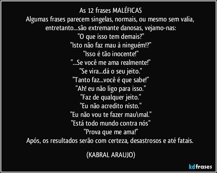 As 12 frases MALÉFICAS
Algumas frases parecem singelas, normais, ou mesmo sem valia, entretanto...são extremante danosas, vejamo-nas:
"O que isso tem demais?"
"Isto não faz mau à ninguém!?"
"Isso é tão inocente!"
"...Se você me ama realmente!"
"Se vira...dá o seu jeito."
"Tanto faz...você é que sabe!"
"Ah! eu não ligo para isso."
"Faz de qualquer jeito."
"Eu não acredito nisto."
"Eu não vou te fazer mau\mal."
"Está todo mundo contra nós"
"Prova que me ama!"
Após, os resultados serão com certeza, desastrosos e até fatais. (KABRAL ARAUJO)