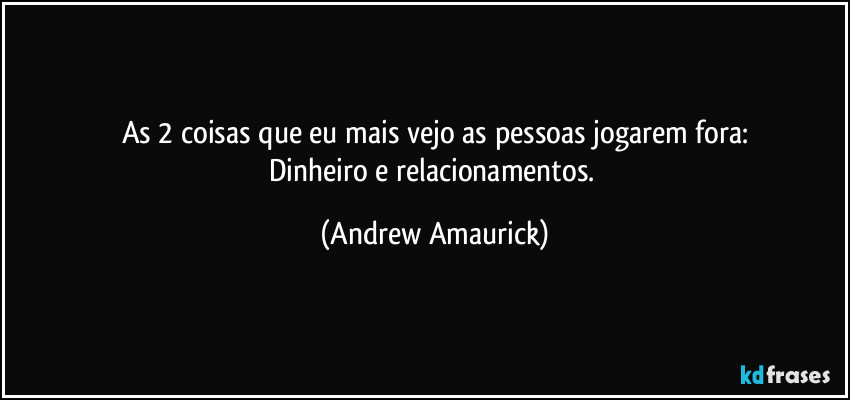 As 2 coisas que eu mais vejo as pessoas jogarem fora:
Dinheiro e relacionamentos. (Andrew Amaurick)