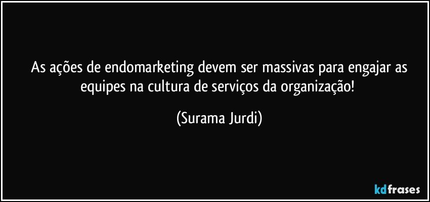  As ações de endomarketing devem ser massivas para engajar as equipes na cultura de serviços da organização! (Surama Jurdi)