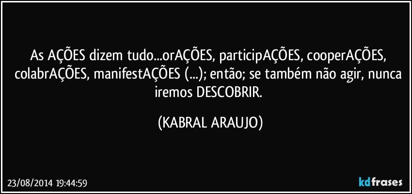 As AÇÕES dizem tudo...orAÇÕES, participAÇÕES, cooperAÇÕES, colabrAÇÕES, manifestAÇÕES (...); então; se também não agir, nunca iremos DESCOBRIR. (KABRAL ARAUJO)