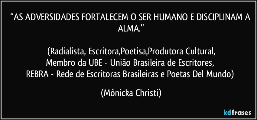 “AS ADVERSIDADES  FORTALECEM O SER HUMANO E DISCIPLINAM A ALMA.”

(Radialista, Escritora,Poetisa,Produtora Cultural,
Membro da UBE - União Brasileira de Escritores, 
REBRA - Rede de Escritoras Brasileiras e Poetas Del Mundo) (Mônicka Christi)