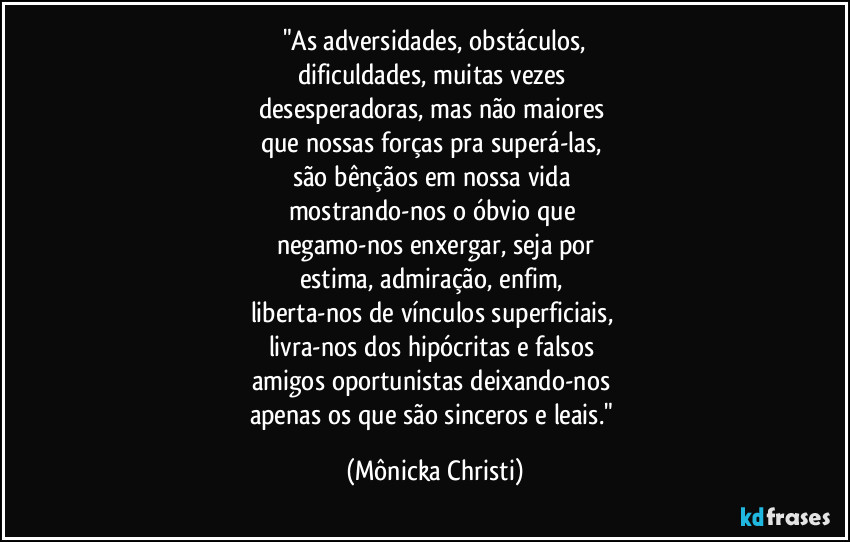 "As adversidades, obstáculos,
dificuldades, muitas vezes 
desesperadoras, mas não maiores 
que nossas forças pra superá-las, 
são bênçãos em nossa vida 
mostrando-nos o óbvio que 
negamo-nos enxergar, seja por
estima, admiração, enfim, 
liberta-nos de vínculos superficiais, 
livra-nos dos hipócritas e falsos 
amigos oportunistas deixando-nos 
apenas os que são sinceros e leais." (Mônicka Christi)