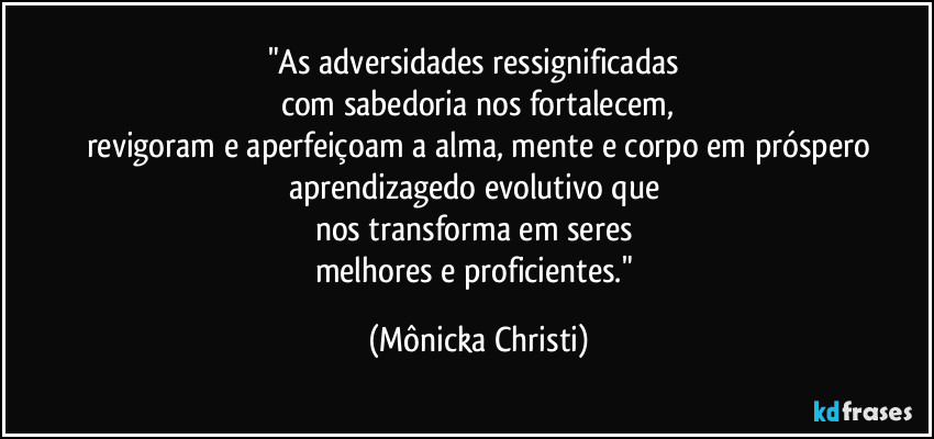 "As adversidades ressignificadas 
com sabedoria nos fortalecem,
revigoram e aperfeiçoam a alma, mente e corpo em próspero
aprendizagedo evolutivo que 
nos transforma em seres 
melhores e proficientes." (Mônicka Christi)