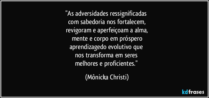 "As adversidades ressignificadas 
com sabedoria nos fortalecem,
revigoram e aperfeiçoam a alma,
mente e corpo em próspero
aprendizagedo evolutivo que 
nos transforma em seres 
melhores e proficientes." (Mônicka Christi)