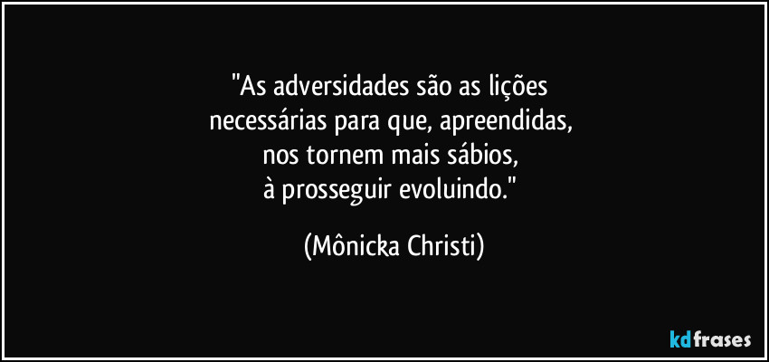 "As adversidades são as lições 
necessárias para que, apreendidas, 
nos tornem mais sábios, 
à prosseguir evoluindo." (Mônicka Christi)