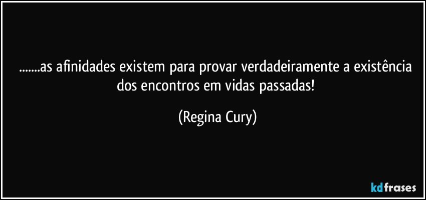 ...as afinidades existem para provar verdadeiramente a existência dos encontros  em  vidas passadas! (Regina Cury)