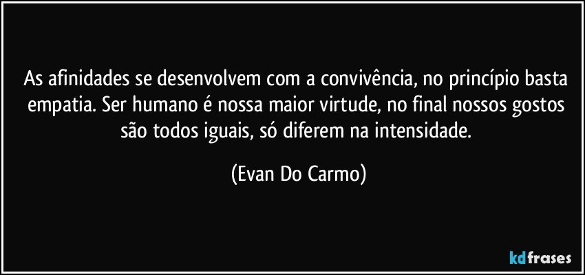 As afinidades se desenvolvem com a convivência, no princípio basta empatia. Ser humano é nossa maior virtude, no final nossos gostos são todos iguais, só diferem na intensidade. (Evan Do Carmo)