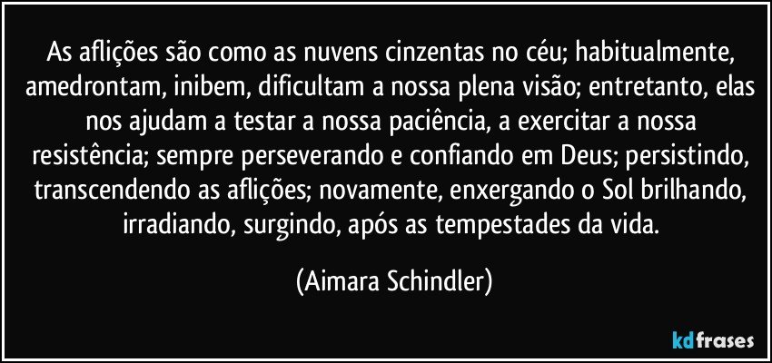 As aflições são como as nuvens cinzentas no céu; habitualmente, amedrontam, inibem, dificultam a nossa plena visão; entretanto, elas nos ajudam a testar a nossa  paciência, a exercitar a  nossa resistência;  sempre perseverando e confiando em Deus;  persistindo, transcendendo as aflições; novamente, enxergando o Sol brilhando, irradiando, surgindo, após as tempestades da vida. (Aimara Schindler)