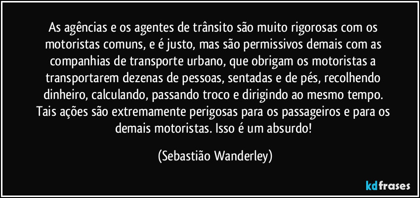 As agências e os agentes de trânsito são muito rigorosas com os motoristas comuns, e é justo, mas são permissivos demais com as companhias de transporte urbano, que obrigam os motoristas a transportarem dezenas de pessoas, sentadas e de pés, recolhendo dinheiro, calculando, passando troco e dirigindo ao mesmo tempo. Tais ações são extremamente perigosas para os passageiros e para os demais motoristas. Isso é um absurdo! (Sebastião Wanderley)