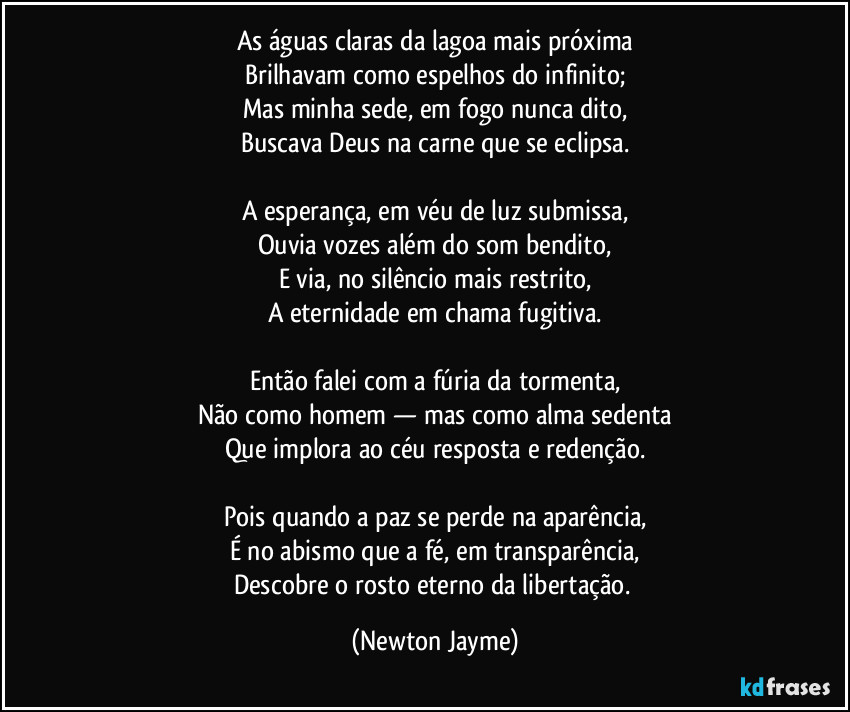 As águas claras da lagoa mais próxima
Brilhavam como espelhos do infinito;
Mas minha sede, em fogo nunca dito,
Buscava Deus na carne que se eclipsa.

A esperança, em véu de luz submissa,
Ouvia vozes além do som bendito,
E via, no silêncio mais restrito,
A eternidade em chama fugitiva.

Então falei com a fúria da tormenta,
Não como homem — mas como alma sedenta
Que implora ao céu resposta e redenção.

Pois quando a paz se perde na aparência,
É no abismo que a fé, em transparência,
Descobre o rosto eterno da libertação. (Newton Jayme)