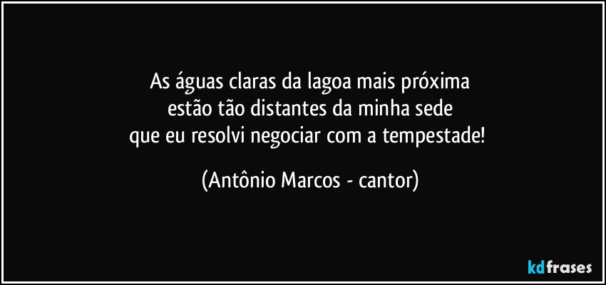 As águas claras da lagoa mais próxima
estão tão distantes da minha sede
que eu resolvi negociar com a tempestade! (Antônio Marcos - cantor)