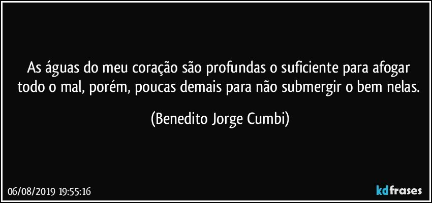 As águas do meu coração são profundas o suficiente para afogar todo o mal, porém, poucas demais para não submergir o bem nelas. (Benedito Jorge Cumbi)