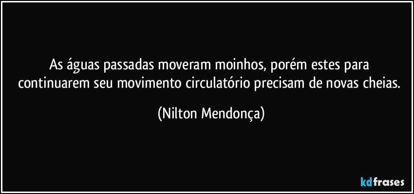 As águas passadas moveram moinhos, porém estes para continuarem seu movimento circulatório precisam de novas cheias. (Nilton Mendonça)