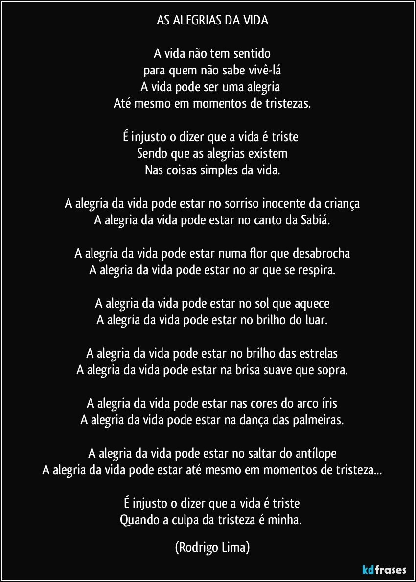 AS ALEGRIAS DA VIDA

A vida não tem sentido
para quem não sabe vivê-lá
A vida pode ser uma alegria 
Até mesmo em momentos de tristezas.
 
É injusto o dizer que a vida é triste 
Sendo que as alegrias existem
Nas coisas simples da vida.

A alegria da vida pode estar no sorriso inocente da criança
A alegria da vida pode estar no canto da Sabiá.

A alegria da vida pode estar numa flor que desabrocha
A alegria da vida pode estar no ar que se respira.

A alegria da vida pode estar no sol que aquece
A alegria da vida pode estar no brilho do luar.

A alegria da vida pode estar no brilho das estrelas
A alegria da vida pode estar na brisa suave que sopra.

A alegria da vida pode estar nas cores do arco íris
A alegria da vida pode estar na dança das palmeiras.

A alegria da vida pode estar no saltar do antílope
A alegria da vida pode estar até mesmo em momentos de tristeza...

 É injusto o dizer que a vida é triste 
Quando a culpa da tristeza é minha. (Rodrigo Lima)